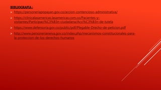 BIBLIOGRAFIA :
 https://personeriapopayan.gov.co/accion-contencioso-administrativa/
 https://clinicalasamericas.lasamericas.com.co/Pacientes-y-
visitantes/Participaci%C3%B3n-ciudadana/Acci%C3%B3n-de-tutela
 https://www.defensoria.gov.co/public/pdf/Plegable-Drecho-de-peticion.pdf
 http://www.personerianeiva.gov.co/index.php/mecanismos-constitucionales-para-
la-proteccion-de-los-derechos-humanos
 