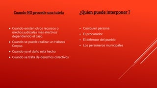 Cuando NO procede una tutela
 Cuando existen otros recursos o
medios judiciales mas efectivos
dependiendo el caso.
 Cuando se puede realizar un Habeas
Corpus
 Cuando ya el daño esta hecho
 Cuando se trata de derechos colectivos
¿Quien puede interponer ?
 Cualquier persona
 El procurador
 El defensor del pueblo
 Los personeros municipales
 
