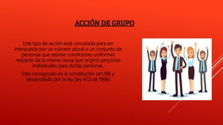 ACCIÓN DE GRUPO
Este tipo de acción está concebida para ser
interpuesta por un número plural o un conjunto de
personas que reúnen condiciones uniformes
respecto de la misma causa que originó perjuicios
individuales para dichas personas.
Esta consagrado en la constitución (art.88) y
desarrollado por la ley (ley 472 de 1998)
 