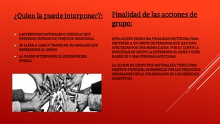 ESTA ACCIÓN TIENE UNA FINALIDAD INSTITUIDA PARA
PROTEGER A UN GRUPO DE PERSONAS QUE HAN SIDO
AFECTADAS POR UNA MISMA CAUSA POR LO TANTO LA
IDENTIDAD DE GRUPO LA DETERMINA EL DAÑO Y DEBE
HABER 20 O MAS PERSONAS AFECTADAS.
LA ACCION DE GRUPO POR NATURALEZA TIENE COMO
OBJETIVO PRINCIPAL INDEMNIZAR POR LOS PREJUICIOS
ORIGINADOS POR LA VULNERACION DE LOS DERECHOS
COLECTIVOS.
¿Quien la puede interponer?:
 LAS PERSONAS NATURALES O JURIDICAS QUE
HUBIERAN SUFRIDO UN PERJUICIO INDIVIDUAL
 SE LLEVA A CABO A TRAVES DE UN ABOGADO QUE
REPRESENTE AL GRUPO
 LA PUEDE INTERPONER EL DEFENSOR DEL
PUEBLO
Finalidad de las acciones de
grupo:
 