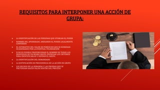 REQUISITOS PARA INTERPONER UNA ACCIÓN DE
GRUPA:
 LA IDENTIFICACIÓN DE LAS PERSONAS QUE OTORGAN EL PODER
 NOMBRE DEL APODERADO, ANEXANDO EL PODER LEGALMENTE
CONFERIDO
 EL ESTIMATIVO DEL VALOR DE PERJUICIOS QUE SE HUBIERAN
OCASIONADOS POR LA EVENTUAL VULNERACIÓN
 SI NO ES POSIBLE PROPORCIONAR EL NOMBRE DE TODOS LOS
INDIVIDUOS DE UN MISMO GRUPO, EXPRESAR LOS CRITERIOS
PARA IDENTIFICARLOS Y DEFINIR EL GRUPO.
 LA IDENTIFICACIÓN DEL DEMANDADO
 LA JUSTIFICACIÓN DE PROCEDENCIA DE LA ACCIÓN DE GRUPO
 LOS HECHOS DE LA DEMANDA Y LAS PRUEBAS QUE SE
PRETENDAN HACER VALER DENTRO DEL PROCESO.
 