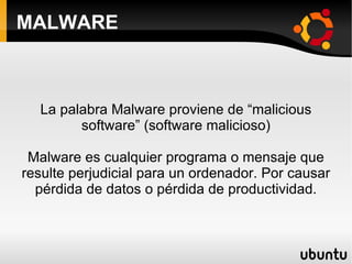 MALWARE La palabra Malware proviene de “malicious software” (software malicioso) Malware es cualquier programa o mensaje que resulte perjudicial para un ordenador. Por causar pérdida de datos o pérdida de productividad. 