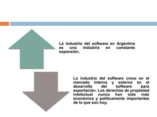 La industria del software en Argentina
es una industria en constante
expansión.
La industria del software crece en el
mercado interno y externo en el
desarrollo del software para
exportación. Los derechos de propiedad
intelectual nunca han sido más
económica y políticamente importantes
de lo que son hoy.
 