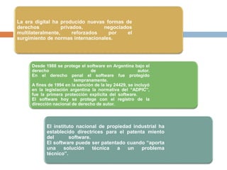La era digital ha producido nuevas formas de
derechos privados, negociados
multilateralmente, reforzados por el
surgimiento de normas internacionales.
Desde 1988 se protege el software en Argentina bajo el
derecho de autor.
En el derecho penal el software fue protegido
tempranamente.
A fines de 1994 en la sanción de la ley 24429, se incluyó
en la legislación argentina la normativa del “ADPIC”,
fue la primera protección explicita del software.
El software hoy se protege con el registro de la
dirección nacional de derecho de autor.
El instituto nacional de propiedad industrial ha
establecido directrices para el patenta miento
del software.
El software puede ser patentado cuando “aporta
una solución técnica a un problema
técnico”.
 