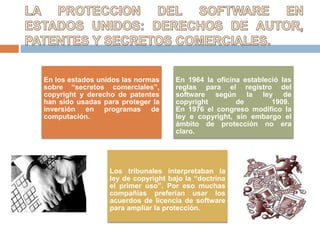 En los estados unidos las normas
sobre “secretos comerciales”,
copyright y derecho de patentes
han sido usadas para proteger la
inversión en programas de
computación.
En 1964 la oficina estableció las
reglas para el registro del
software según la ley de
copyright de 1909.
En 1976 el congreso modifico la
ley e copyright, sin embargo el
ámbito de protección no era
claro.
Los tribunales interpretaban la
ley de copyright bajo la “doctrina
el primer uso”. Por eso muchas
compañías preferían usar los
acuerdos de licencia de software
para ampliar la protección.
 