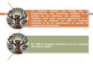 La cuestión también fue tratada por la
jurisprudencia, que evoluciono también en el
ámbito de las interfaces del software.
También hubo otros avances legislativos en el
copyright de software, en 1990 el congreso
sanciono la ley de modificación de alquiler de
software de computación.
En 1998 el congreso sanciono la ley de copyright
del milenio digital.
 