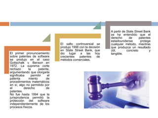 El primer pronunciamiento
sobre patentes de software
se produjo en el caso
Gottschalk v. Benson en
1972. La suprema corte
rechazo la patente,
argumentando que otorgarla
significaba permitir el
patenta miento de
procedimientos matemáticos
en sí, algo no permitido por
el derecho de
patentes.
No fue hasta 1994 que la
jurisprudencia permitió la
protección del software
independientemente de los
procesos físicos.
El salto controversial se
produjo 1998 con la decisión
en State Street Bank, que
dio lugar a las hoy
crecientes patentes de
métodos comerciales.
A partir de State Street Bank
se ha entendido que el
derecho de patentes
estadounidense protege
cualquier método, mientras
que produzca un resultado
útil, concreto y
tangible.
 