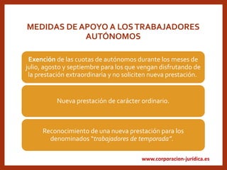 www.corporacion-jurídica.es
MEDIDAS DE APOYO A LOSTRABAJADORES
AUTÓNOMOS
Exención de las cuotas de autónomos durante los meses de
julio, agosto y septiembre para los que vengan disfrutando de
la prestación extraordinaria y no soliciten nueva prestación.
Nueva prestación de carácter ordinario.
Reconocimiento de una nueva prestación para los
denominados “trabajadores de temporada”.
 