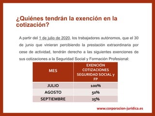www.corporacion-jurídica.es
¿Quiénes tendrán la exención en la
cotización?
MES
EXENCIÓN
COTIZACIONES
SEGURIDAD SOCIAL y
FP
JULIO 100%
AGOSTO 50%
SEPTIEMBRE 25%
A partir del 1 de julio de 2020, los trabajadores autónomos, que el 30
de junio que vinieran percibiendo la prestación extraordinaria por
cese de actividad, tendrán derecho a las siguientes exenciones de
sus cotizaciones a la Seguridad Social y Formación Profesional:
 