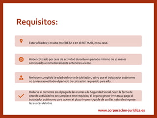 www.corporacion-jurídica.es
Requisitos:
Estar afiliados y en alta en el RETA o en el RETMAR, en su caso.
Haber cotizado por cese de actividad durante un período mínimo de 12 meses
continuados e inmediatamente anteriores al cese.
No haber cumplido la edad ordinaria de jubilación, salvo que el trabajador autónomo
no tuviera acreditado el período de cotización requerido para ello.
Hallarse al corriente en el pago de las cuotas a la Seguridad Social. Si en la fecha de
cese de actividad no se cumpliera este requisito, el órgano gestor invitará al pago al
trabajador autónomo para que en el plazo improrrogable de 30 días naturales ingrese
las cuotas debidas.
 
