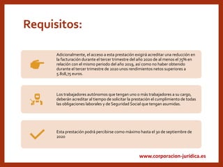 www.corporacion-jurídica.es
Requisitos:
Adicionalmente, el acceso a esta prestación exigirá acreditar una reducción en
la facturación durante el tercer trimestre del año 2020 de al menos el 75% en
relación con el mismo periodo del año 2019, así como no haber obtenido
durante el tercer trimestre de 2020 unos rendimientos netos superiores a
5.818,75 euros.
Los trabajadores autónomos que tengan uno o más trabajadores a su cargo,
deberán acreditar al tiempo de solicitar la prestación el cumplimiento de todas
las obligaciones laborales y de Seguridad Social que tengan asumidas.
Esta prestación podrá percibirse como máximo hasta el 30 de septiembre de
2020
 