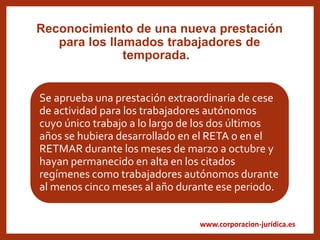 www.corporacion-jurídica.es
Reconocimiento de una nueva prestación
para los llamados trabajadores de
temporada.
Se aprueba una prestación extraordinaria de cese
de actividad para los trabajadores autónomos
cuyo único trabajo a lo largo de los dos últimos
años se hubiera desarrollado en el RETA o en el
RETMAR durante los meses de marzo a octubre y
hayan permanecido en alta en los citados
regímenes como trabajadores autónomos durante
al menos cinco meses al año durante ese periodo.
 
