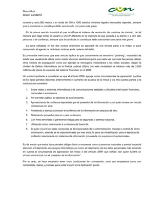 Diana Ruiz
Jeison Candamil

noventa y seis (96) meses y en multa de 100 a 1000 salarios mínimos legales mensuales vigentes, siempre
que la conducta no constituya delito sancionado con pena más grave.

  En la misma sanción incurrirá el que modifique el sistema de resolución de nombres de dominio, de tal
manera que haga entrar al usuario a una IP diferente en la creencia de que acceda a su banco o a otro sitio
personal o de confianza, siempre que la conducta no constituya delito sancionado con pena más grave.

  La pena señalada en los dos incisos anteriores se agravará de una tercera parte a la mitad, si para
consumarlo el agente ha reclutado víctimas en la cadena del delito.

Es primordial mencionar que este artículo tipifica lo que comúnmente se denomina “phishing”, modalidad de
estafa que usualmente utiliza como medio el correo electrónico pero que cada vez con más frecuencia utilizan
otros medios de propagación como por ejemplo la mensajería instantánea o las redes sociales. Según la
Unidad de Delitos Informáticos de la Policía Judicial (Dijín) con esta modalidad se robaron más de 3.500
millones de pesos de usuarios del sistema financiero en el 2006.

Un punto importante a considerar es que el artículo 269H agrega como circunstancias de agravación punitiva
de los tipos penales descritos anteriormente el aumento de la pena de la mitad a las tres cuartas partes si la
conducta se cometiere:

  1.   Sobre redes o sistemas informáticos o de comunicaciones estatales u oficiales o del sector financiero,
       nacionales o extranjeros.
  2.   Por servidor público en ejercicio de sus funciones
  3.   Aprovechando la confianza depositada por el poseedor de la información o por quien tuviere un vínculo
       contractual con este.
  4.   Revelando o dando a conocer el contenido de la información en perjuicio de otro.
  5.   Obteniendo provecho para si o para un tercero.
  6.   Con fines terroristas o generando riesgo para la seguridad o defensa nacional.
  7.   Utilizando como instrumento a un tercero de buena fe.
  8.   Si quien incurre en estas conductas es el responsable de la administración, manejo o control de dicha
       información, además se le impondrá hasta por tres años, la pena de inhabilitación para el ejercicio de
       profesión relacionada con sistemas de información procesada con equipos computacionales.


Es de anotar que estos tipos penales obligan tanto a empresas como a personas naturales a prestar especial
atención al tratamiento de equipos informáticos así como al tratamiento de los datos personales más teniendo
en cuenta la circunstancia de agravación del inciso 3 del artículo 269H que señala “por quien tuviere un
vínculo contractual con el poseedor de la información”.

Por lo tanto, se hace necesario tener unas condiciones de contratación, tanto con empleados como con
contratistas, claras y precisas para evitar incurrir en la tipificación penal.
 