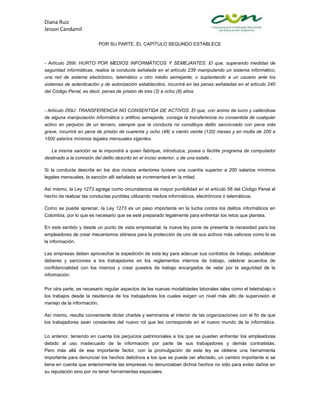 Diana Ruiz
Jeison Candamil

                           POR SU PARTE, EL CAPÍTULO SEGUNDO ESTABLECE



- Artículo 269I: HURTO POR MEDIOS INFORMÁTICOS Y SEMEJANTES. El que, superando medidas de
seguridad informáticas, realice la conducta señalada en el artículo 239 manipulando un sistema informático,
una red de sistema electrónico, telemático u otro medio semejante, o suplantando a un usuario ante los
sistemas de autenticación y de autorización establecidos, incurrirá en las penas señaladas en el artículo 240
del Código Penal, es decir, penas de prisión de tres (3) a ocho (8) años.



- Artículo 269J: TRANSFERENCIA NO CONSENTIDA DE ACTIVOS. El que, con ánimo de lucro y valiéndose
de alguna manipulación informática o artificio semejante, consiga la transferencia no consentida de cualquier
activo en perjuicio de un tercero, siempre que la conducta no constituya delito sancionado con pena más
grave, incurrirá en pena de prisión de cuarenta y ocho (48) a ciento veinte (120) meses y en multa de 200 a
1500 salarios mínimos legales mensuales vigentes.

   La misma sanción se le impondrá a quien fabrique, introduzca, posea o facilite programa de computador
destinado a la comisión del delito descrito en el inciso anterior, o de una estafa .

Si la conducta descrita en los dos incisos anteriores tuviere una cuantía superior a 200 salarios mínimos
legales mensuales, la sanción allí señalada se incrementará en la mitad.

Así mismo, la Ley 1273 agrega como circunstancia de mayor punibilidad en el artículo 58 del Código Penal el
hecho de realizar las conductas punibles utilizando medios informáticos, electrónicos ó telemáticos.

Como se puede apreciar, la Ley 1273 es un paso importante en la lucha contra los delitos informáticos en
Colombia, por lo que es necesario que se esté preparado legalmente para enfrentar los retos que plantea.

En este sentido y desde un punto de vista empresarial, la nueva ley pone de presente la necesidad para los
empleadores de crear mecanismos idóneos para la protección de uno de sus activos más valiosos como lo es
la información.

Las empresas deben aprovechar la expedición de esta ley para adecuar sus contratos de trabajo, establecer
deberes y sanciones a los trabajadores en los reglamentos internos de trabajo, celebrar acuerdos de
confidencialidad con los mismos y crear puestos de trabajo encargados de velar por la seguridad de la
información.


Por otra parte, es necesario regular aspectos de las nuevas modalidades laborales tales como el teletrabajo o
los trabajos desde la residencia de los trabajadores los cuales exigen un nivel más alto de supervisión al
manejo de la información.

Así mismo, resulta conveniente dictar charlas y seminarios al interior de las organizaciones con el fin de que
los trabajadores sean consientes del nuevo rol que les corresponde en el nuevo mundo de la informática.


Lo anterior, teniendo en cuenta los perjuicios patrimoniales a los que se pueden enfrentar los empleadores
debido al uso inadecuado de la información por parte de sus trabajadores y demás contratistas.
Pero más allá de ese importante factor, con la promulgación de esta ley se obtiene una herramienta
importante para denunciar los hechos delictivos a los que se pueda ver afectado, un cambio importante si se
tiene en cuenta que anteriormente las empresas no denunciaban dichos hechos no sólo para evitar daños en
su reputación sino por no tener herramientas especiales.
 