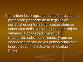 Ahora bien los programas también recibenAhora bien los programas también reciben
protección por parte de la legislaciónprotección por parte de la legislación
penal, al encontrarse tipificadas algunaspenal, al encontrarse tipificadas algunas
conductas delictivas que tienen por objetoconductas delictivas que tienen por objeto
vulnerar la propiedad intelectualvulnerar la propiedad intelectual
reconocida sobre los mismos, y que sereconocida sobre los mismos, y que se
encuadran dentro de los delitos relativos aencuadran dentro de los delitos relativos a
la propiedad intelectual en el Códigola propiedad intelectual en el Código
Penal.Penal.
 