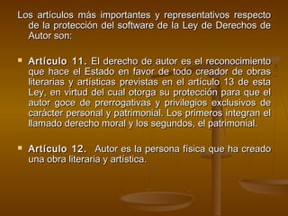 Los artículos más importantes y representativos respectoLos artículos más importantes y representativos respecto
de la protección del software de la Ley de Derechos dede la protección del software de la Ley de Derechos de
Autor son:Autor son:
 Artículo 11. Artículo 11. El derecho de autor es el reconocimientoEl derecho de autor es el reconocimiento
que hace el Estado en favor de todo creador de obrasque hace el Estado en favor de todo creador de obras
literarias y artísticas previstas en el artículo 13 de estaliterarias y artísticas previstas en el artículo 13 de esta
Ley, en virtud del cual otorga su protección para que elLey, en virtud del cual otorga su protección para que el
autor goce de prerrogativas y privilegios exclusivos deautor goce de prerrogativas y privilegios exclusivos de
carácter personal y patrimonial. Los primeros integran elcarácter personal y patrimonial. Los primeros integran el
llamado derecho moral y los segundos, el patrimonial.llamado derecho moral y los segundos, el patrimonial.
 Artículo 12.  Artículo 12.   Autor es la persona física que ha creadoAutor es la persona física que ha creado
una obra literaria y artística.una obra literaria y artística.
 