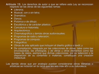Artículo 13Artículo 13. Los derechos de autor a que se refiere esta Ley se reconocen. Los derechos de autor a que se refiere esta Ley se reconocen
respecto de las obras de las siguientes ramas:respecto de las obras de las siguientes ramas:
 Literaria;Literaria;
 Musical, con o sin letra;Musical, con o sin letra;
 Dramática;Dramática;
 Danza;Danza;
 Pictórica o de dibujo;Pictórica o de dibujo;
 Escultórica y de carácter plástico;Escultórica y de carácter plástico;
 Caricatura e historieta;Caricatura e historieta;
 Arquitectónica;Arquitectónica;
 Cinematográfica y demás obras audiovisuales;Cinematográfica y demás obras audiovisuales;
 Programas de radio y televisión;Programas de radio y televisión;
 Programas de cómputo;Programas de cómputo;
 Fotográfica;Fotográfica;
 Obras de arte aplicado que incluyen el diseño gráfico o textil, yObras de arte aplicado que incluyen el diseño gráfico o textil, y
 De compilación, integrada por las colecciones de obras, tales como lasDe compilación, integrada por las colecciones de obras, tales como las
enciclopedias, las antologías, y de obras u otros elementos como lasenciclopedias, las antologías, y de obras u otros elementos como las
bases de datos, siempre que dichas colecciones, por su selección o labases de datos, siempre que dichas colecciones, por su selección o la
disposición de su contenido o materias, constituyan una creacióndisposición de su contenido o materias, constituyan una creación
intelectual.intelectual.
Las demás obras que por analogía puedan considerarse obras literarias oLas demás obras que por analogía puedan considerarse obras literarias o
artísticas se incluirán en la rama que les sea más afín a su naturaleza.artísticas se incluirán en la rama que les sea más afín a su naturaleza.
 