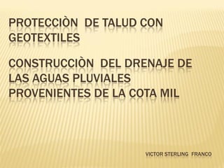 PROTECCIÒN DE TALUD CON
GEOTEXTILES

CONSTRUCCIÒN DEL DRENAJE DE
LAS AGUAS PLUVIALES
PROVENIENTES DE LA COTA MIL



                    VICTOR STERLING FRANCO
 