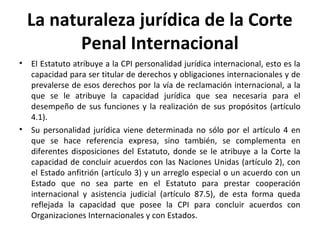La naturaleza jurídica de la Corte
Penal Internacional
•

•

El Estatuto atribuye a la CPI personalidad jurídica internacional, esto es la
capacidad para ser titular de derechos y obligaciones internacionales y de
prevalerse de esos derechos por la vía de reclamación internacional, a la
que se le atribuye la capacidad jurídica que sea necesaria para el
desempeño de sus funciones y la realización de sus propósitos (artículo
4.1).
Su personalidad jurídica viene determinada no sólo por el artículo 4 en
que se hace referencia expresa, sino también, se complementa en
diferentes disposiciones del Estatuto, donde se le atribuye a la Corte la
capacidad de concluir acuerdos con las Naciones Unidas (artículo 2), con
el Estado anfitrión (artículo 3) y un arreglo especial o un acuerdo con un
Estado que no sea parte en el Estatuto para prestar cooperación
internacional y asistencia judicial (artículo 87.5), de esta forma queda
reflejada la capacidad que posee la CPI para concluir acuerdos con
Organizaciones Internacionales y con Estados.

 