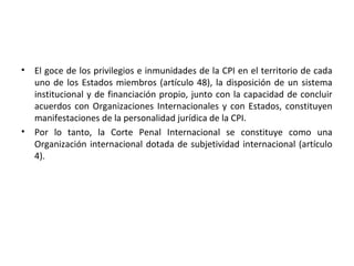 •

•

El goce de los privilegios e inmunidades de la CPI en el territorio de cada
uno de los Estados miembros (artículo 48), la disposición de un sistema
institucional y de financiación propio, junto con la capacidad de concluir
acuerdos con Organizaciones Internacionales y con Estados, constituyen
manifestaciones de la personalidad jurídica de la CPI.
Por lo tanto, la Corte Penal Internacional se constituye como una
Organización internacional dotada de subjetividad internacional (artículo
4).

 