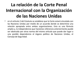 La relación de la Corte Penal
Internacional con la Organización
de las Naciones Unidas
•

en el artículo 2 del Estatuto se establece que la Corte estará vinculada con
las Naciones Unidas por medio de un acuerdo donde se determine una
relación apropiada entre ambas organizaciones. Esta es una fórmula
amplia y, la independencia que hacíamos referencia anteriormente puede
ser obstruida por otras norma del mismo artículo que puede dar lugar a
una posible dependencia al órgano político de Naciones Unidas, el
Consejo de Seguridad.

 