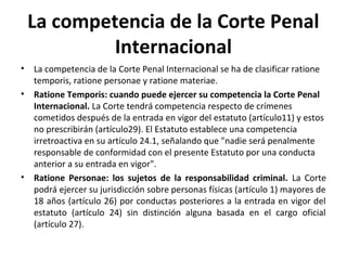 La competencia de la Corte Penal
Internacional
•
•

•

La competencia de la Corte Penal Internacional se ha de clasificar ratione
temporis, ratione personae y ratione materiae.
Ratione Temporis: cuando puede ejercer su competencia la Corte Penal
Internacional. La Corte tendrá competencia respecto de crímenes
cometidos después de la entrada en vigor del estatuto (artículo11) y estos
no prescribirán (artículo29). El Estatuto establece una competencia
irretroactiva en su artículo 24.1, señalando que "nadie será penalmente
responsable de conformidad con el presente Estatuto por una conducta
anterior a su entrada en vigor".
Ratione Personae: los sujetos de la responsabilidad criminal. La Corte
podrá ejercer su jurisdicción sobre personas físicas (artículo 1) mayores de
18 años (artículo 26) por conductas posteriores a la entrada en vigor del
estatuto (artículo 24) sin distinción alguna basada en el cargo oficial
(artículo 27).

 