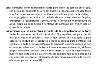 Estas conductas serán reprochables tanto para quien las cometa por sí sólo,
con otro o por conducto de otro, las ordene, proponga o las induzca tanto
si se han consumado como si hubiesen quedado en grado de tentativa, o
con el propósito de facilitar la comisión de ese crimen siendo cómplice,
encubridor o colaborador suministrando información o contribuya de
algún modo en la comisión o tentativa de comisión del crimen por un
grupo de personas.
las personas que se encuentran excluidas de la competencia de la Corte
serán. los menores de 18 años (artículo 26) y aquellos que padezcan de
una enfermedad o deficiencia mental que priven de su capacidad para
apreciar la ilicitud de la conducta o de la capacidad para controlar esa
conducta, estado de intoxicación que lo priven de la misma capacidad que
el anterior salvo que se hubiera intoxicado voluntariamente, defensa
propia razonable, defensa de un bien esencial para la supervivencia,
hubiere cometido uno de los crímenes de competencia de la Corte como
consecuencia de coacción dimanante de amenazas inminentes de muerte
o lesiones graves (artículo 31).

 