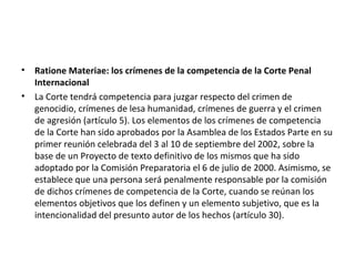 •
•

Ratione Materiae: los crímenes de la competencia de la Corte Penal
Internacional
La Corte tendrá competencia para juzgar respecto del crimen de
genocidio, crímenes de lesa humanidad, crímenes de guerra y el crimen
de agresión (artículo 5). Los elementos de los crímenes de competencia
de la Corte han sido aprobados por la Asamblea de los Estados Parte en su
primer reunión celebrada del 3 al 10 de septiembre del 2002, sobre la
base de un Proyecto de texto definitivo de los mismos que ha sido
adoptado por la Comisión Preparatoria el 6 de julio de 2000. Asimismo, se
establece que una persona será penalmente responsable por la comisión
de dichos crímenes de competencia de la Corte, cuando se reúnan los
elementos objetivos que los definen y un elemento subjetivo, que es la
intencionalidad del presunto autor de los hechos (artículo 30).

 