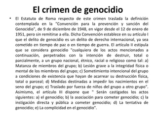 El crimen de genocidio
•

El Estatuto de Roma respecto de este crimen traslada la definición
contemplada en la "Convención para la prevención y sanción del
Genocidio", de 9 de diciembre de 1948, en vigor desde el 12 de enero de
1951, pero sin remitirse a ella. Dicha Convención establece en su artículo I
que el delito de genocidio es un delito de derecho internacional, ya sea
cometido en tiempo de paz o en tiempo de guerra. El artículo II estipula
que se considera genocidio "cualquiera de los actos mencionados a
continuación, perpetrados con la intención de destruir, total o
parcialmente, a un grupo nacional, étnico, racial o religioso como tal: a)
Matanza de miembros del grupo; b) Lesión grave a la integridad física o
mental de los miembros del grupo; c) Sometimiento intencional del grupo
a condiciones de existencia que hayan de acarrear su destrucción física,
total o parceal; d) Medidas destinadas a impedir los nacimientos en el
seno del grupo; e) Traslado por fuerza de niños del grupo a otro grupo".
Asimismo, el artículo III dispone que " Serán castigados los actos
siguientes: a) el genocidio; b) la asociación para cometer genocidio; c) la
instigación directa y pública a cometer genocidio; d) La tentativa de
genocidio; e) La complicidad en el genocidio".

 