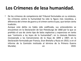 Los Crímenes de lesa humanidad.
•

De los crímenes de competencia del Tribunal formulados en su estatuto,
los crímenes contra la humanidad ha sido la figura más novedosa, a
diferencia del crimen de guerra y el crimen contra la paz, que tenían cierta
tradición.
Aunque este delito no había sido codificado, sus antecedentes se
encuentran en la Declaración de San Petesburgo de 1868 por la que se
prohibía el uso de cierto tipo de balas explosivas y expansivas en tanto
que "contrario a las leyes de la humanidad"; en la claúsula Martens
incorporada a las Convenciones de la Haya de 1899 y 1907; en la
Declaración formulada por Francia, Gran Bretaña y Rusia en 1915; o en el
informe de la Comisión instituida al término de la Primera Guerra
Mundial,
en
1919.

 