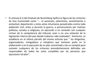 •

El artículo 6 c) del Estatuto de Nuremberg tipifica la figura de los crímenes
de lesa humanidad como "... el asesinato, exterminio, sometimiento a
esclavitud, deportación u otros actos inhumanos perpetrados contra toda
población civil, antes o durante la guerra, o persecuciones por motivos
políticos, raciales o religiosos, en ejecución o en conexión con cualquier
crimen de la competencia del tribunal, sean o no una violación de la
legislación interna del país donde hubieran sido realizados". Asimismo, se
establecía en el último párrafo del mismo artículo que " los dirigentes,
organizadores, instigadores o cómplices que tomaron parte en la
elaboración o en la ejecución de un plan concertado o de un complot para
cometer cualquiera de los crímenes precedentemente definidos son
responsables de todos los actos cumplidos por las personas que
ejecutasen tal plan".

 