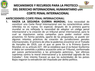 UNIVERSIDAD
COOPERATIVA
DE COLOMBIA
IBAGUE

MECANISMOS Y RECURSOS PARA LA PROTECCIÓN
DEL DERECHO INTERNACIONAL HUMANITARIO DIH
CORTE PENAL INTERNACIONAL

ANTECEDENTES CORTE PENAL INTERNACIONAL:
1.
HASTA LA SEGUNDA GUERRA MUNDIAL. Esta necesidad de
constituir una Corte Penal Internacional con las características antes
referidas no es nueva. En especial, después de la primera guerra
mundial se vio reflejada la necesidad de adoptar un código penal
internacional y la creación de un tribunal penal internacional, para lo
cual se impulsaron varias campañas para poder realizar estos
proyectos. En forma paralela, aparte de las propuestas, se puede ver
algunos intentos prácticos de creación de jurisdicciones penales
internacionales. El primero de ellos lo podemos encontrar en el Tratado
de Versalles de 1919, con el que se pone fin a la Primera Guerra
Mundial, en su artículo 227. Allí se establece que el ex Kaiser Guillermo
II debía ser sometido a pública acusación ante un Tribunal, conformado
por jueces pertenecientes a las principales potencias, "por ofensas
supremas contra la moral internacional y la autoridad sagrada de los
tratados". Este intento fracasó ya que las autoridades de los países
Bajos negaron la extradición del imputado por delito político.

 