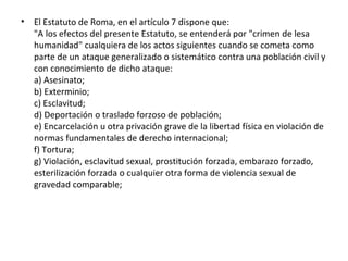 •

El Estatuto de Roma, en el artículo 7 dispone que:
"A los efectos del presente Estatuto, se entenderá por "crimen de lesa
humanidad" cualquiera de los actos siguientes cuando se cometa como
parte de un ataque generalizado o sistemático contra una población civil y
con conocimiento de dicho ataque:
a) Asesinato;
b) Exterminio;
c) Esclavitud;
d) Deportación o traslado forzoso de población;
e) Encarcelación u otra privación grave de la libertad física en violación de
normas fundamentales de derecho internacional;
f) Tortura;
g) Violación, esclavitud sexual, prostitución forzada, embarazo forzado,
esterilización forzada o cualquier otra forma de violencia sexual de
gravedad comparable;

 