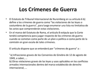 Los Crímenes de Guerra
•

•

El Estatuto de Tribunal Internacional de Nuremberg en su artículo 6 b)
define a los crímenes de guerra como "las violaciones de las leyes o
costumbres de la guerra", para luego enumerar una lista no limitativa de
los actos que comprenderán estas violaciones.
En el marco del Estatuto de Roma, el artículo 8 estipula que la Corte
tendrá competencia para juzgar respecto de los crímenes de guerra
cuando se cometan como parte de un plan o política o como parte de la
comisión en gran escala de tales crímenes.
El artículo dispone que se entenderá por "crímenes de guerra" a :
"a) Infracciones graves de los Convenios de Ginebra de 12 de agosto de
1949, a saber, ...
b) Otras violaciones graves de las leyes y usos aplicables en los conflictos
armados internacionales dentro del marco establecido de derecho
internacional, ...

 