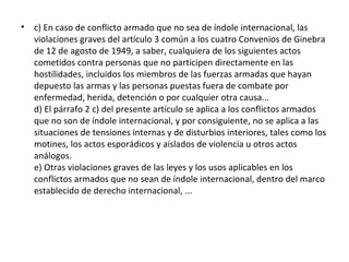 •

c) En caso de conflicto armado que no sea de índole internacional, las
violaciones graves del artículo 3 común a los cuatro Convenios de Ginebra
de 12 de agosto de 1949, a saber, cualquiera de los siguientes actos
cometidos contra personas que no participen directamente en las
hostilidades, incluidos los miembros de las fuerzas armadas que hayan
depuesto las armas y las personas puestas fuera de combate por
enfermedad, herida, detención o por cualquier otra causa...
d) El párrafo 2 c) del presente artículo se aplica a los conflictos armados
que no son de índole internacional, y por consiguiente, no se aplica a las
situaciones de tensiones internas y de disturbios interiores, tales como los
motines, los actos esporádicos y aislados de violencia u otros actos
análogos.
e) Otras violaciones graves de las leyes y los usos aplicables en los
conflictos armados que no sean de índole internacional, dentro del marco
establecido de derecho internacional, ...

 