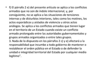 • f) El párrafo 2 e) del presente artículo se aplica a los conflictos
armados que no son de índole internacional, y, por
consiguiente, no se aplica a las situaciones de tensiones
internas y de disturbios interiores, tales como los motines, los
actos esporádicos y aislados de violencia u otros actos
análogos. Se aplica a los conflictos armados que tienen lugar
en el territorio de un Estado cuando existe un conflicto
armado prolongado entre las autoridades gubernamentales y
grupos armados organizados o entre tales grupos.
3. Nada de lo dispuesto en los párrafos 2 c) y e) afectará a la
responsabilidad que incumbe a todo gobierno de mantener o
restablecer el orden público en el Estado o de defender la
unidad e integridad territorial del Estado por cualquier medio
legítimo".

 