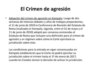 El Crímen de agresión
• Adopción del crimen de agresión en Kampala: Luego de dos
semanas de intensos debates y años de trabajos preparatorios,
el 11 de junio de 2010 la Conferencia de Revisión del Estatuto de
Roma (realizada en Kampala, Uganda, entre el 31 de mayo y el
11 de junio de 2010) adoptó por consenso enmiendas al
Estatuto de Roma que incluyen una definición para el crimen de
agresión y un régimen sobre cómo la Corte ejercitará su
jurisdicción sobre éste.
Las condiciones para la entrada en vigor consensuadas en
Kampala establecieron que la Corte no podrá ejercitar su
jurisdicción sobre el crimen hasta el 1º de enero de 2017,
cuando los Estados tomen la decisión de activar la jurisdicción.

 