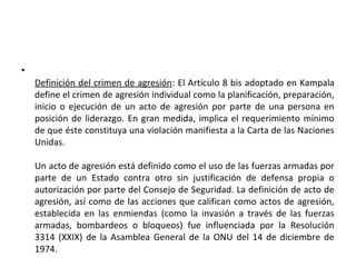 •
Definición del crimen de agresión: El Artículo 8 bis adoptado en Kampala
define el crimen de agresión individual como la planificación, preparación,
inicio o ejecución de un acto de agresión por parte de una persona en
posición de liderazgo. En gran medida, implica el requerimiento mínimo
de que éste constituya una violación manifiesta a la Carta de las Naciones
Unidas.
Un acto de agresión está definido como el uso de las fuerzas armadas por
parte de un Estado contra otro sin justificación de defensa propia o
autorización por parte del Consejo de Seguridad. La definición de acto de
agresión, así como de las acciones que califican como actos de agresión,
establecida en las enmiendas (como la invasión a través de las fuerzas
armadas, bombardeos o bloqueos) fue influenciada por la Resolución
3314 (XXIX) de la Asamblea General de la ONU del 14 de diciembre de
1974.

 