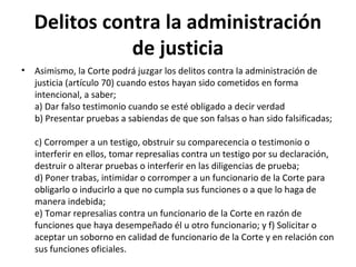 Delitos contra la administración
de justicia
•

Asimismo, la Corte podrá juzgar los delitos contra la administración de
justicia (artículo 70) cuando estos hayan sido cometidos en forma
intencional, a saber;
a) Dar falso testimonio cuando se esté obligado a decir verdad
b) Presentar pruebas a sabiendas de que son falsas o han sido falsificadas;
c) Corromper a un testigo, obstruir su comparecencia o testimonio o
interferir en ellos, tomar represalias contra un testigo por su declaración,
destruir o alterar pruebas o interferir en las diligencias de prueba;
d) Poner trabas, intimidar o corromper a un funcionario de la Corte para
obligarlo o inducirlo a que no cumpla sus funciones o a que lo haga de
manera indebida;
e) Tomar represalias contra un funcionario de la Corte en razón de
funciones que haya desempeñado él u otro funcionario; y f) Solicitar o
aceptar un soborno en calidad de funcionario de la Corte y en relación con
sus funciones oficiales.

 