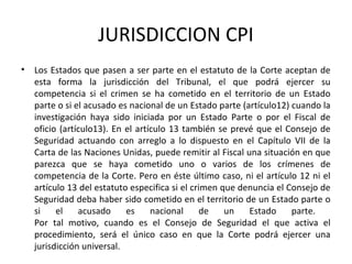 JURISDICCION CPI
•

Los Estados que pasen a ser parte en el estatuto de la Corte aceptan de
esta forma la jurisdicción del Tribunal, el que podrá ejercer su
competencia si el crimen se ha cometido en el territorio de un Estado
parte o si el acusado es nacional de un Estado parte (artículo12) cuando la
investigación haya sido iniciada por un Estado Parte o por el Fiscal de
oficio (artículo13). En el artículo 13 también se prevé que el Consejo de
Seguridad actuando con arreglo a lo dispuesto en el Capítulo VII de la
Carta de las Naciones Unidas, puede remitir al Fiscal una situación en que
parezca que se haya cometido uno o varios de los crímenes de
competencia de la Corte. Pero en éste último caso, ni el artículo 12 ni el
artículo 13 del estatuto especifica si el crimen que denuncia el Consejo de
Seguridad deba haber sido cometido en el territorio de un Estado parte o
si
el
acusado
es
nacional
de
un
Estado
parte.
Por tal motivo, cuando es el Consejo de Seguridad el que activa el
procedimiento, será el único caso en que la Corte podrá ejercer una
jurisdicción universal.

 