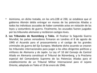 • Asimismo, en dicho tratado, en los arts.228 al 230, se establece que el
gobierno Alemán debía entregar en manos de las potencias Aliadas a
todos los individuos acusados de haber cometido actos en violación de las
leyes y costumbres de guerra. Finalmente, los acusados fueron juzgados
por los tribunales alemanes y recibieron castigos leves.
2. Los Tribunales de Nuremberg y Tokio. Al finalizar la Segunda Guerra
Mundial, los países vencedores firmaron en Londres el 8 de agosto de
1945 el Acuerdo para el procesamiento y el castigo de los grandes
criminales de guerra del Eje Europeo. Mediante dicho acuerdo se crearon
los tribunales internacionales para juzgar a los altos dirigentes políticos y
militares de Alemania y de Japón. La Ley nº 10 del Consejo de Control
Aliado en Alemania constituyó el Tribunal de Nüremberg, y la Proclama
especial del Comandante Supremo de las Potencias Aliadas para el
establecimiento de un Tribunal Militar Internacional para el Lejano
Oriente, adoptada en Tokio el 19 de enero de 1946.

 