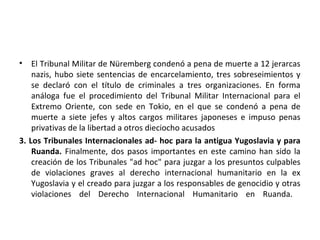 •

El Tribunal Militar de Nüremberg condenó a pena de muerte a 12 jerarcas
nazis, hubo siete sentencias de encarcelamiento, tres sobreseimientos y
se declaró con el título de criminales a tres organizaciones. En forma
análoga fue el procedimiento del Tribunal Militar Internacional para el
Extremo Oriente, con sede en Tokio, en el que se condenó a pena de
muerte a siete jefes y altos cargos militares japoneses e impuso penas
privativas de la libertad a otros dieciocho acusados
3. Los Tribunales Internacionales ad- hoc para la antigua Yugoslavia y para
Ruanda. Finalmente, dos pasos importantes en este camino han sido la
creación de los Tribunales "ad hoc" para juzgar a los presuntos culpables
de violaciones graves al derecho internacional humanitario en la ex
Yugoslavia y el creado para juzgar a los responsables de genocidio y otras
violaciones del Derecho Internacional Humanitario en Ruanda.

 