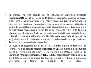 •

•

El primero, ha sido creado por el Consejo de Seguridad mediante
resolución 827 del 25 de mayo de 1993. Este tribunal se encarga de juzgar
a los presuntos responsables de haber cometido graves violaciones al
derecho internacional humanitario, convencional o consuetudinario, o
delito de genocidio o crímenes contra la humanidad, en el territorio de la
ex Yugoslavia cometidos a partir del 1º de enero de 1991. Este tribunal
dispone en el artículo 9 de su estatuto una jurisdicción subsidiaria del
tribunal con los tribunales internos. De esta manera permite el ejercicio de
su jurisdicción a los tribunales internos, estableciendo una primacía del
Tribunal Internacional sobre aquellos.
En cuanto al segundo de ellos, el implementado para el territorio de
Ruanda, ha sido creado mediante resolución 955 del Consejo de Seguridad
del 8 de noviembre de 1994. El 30 de abril de 1998, el Consejo de
Seguridad mediante Resolución 1165 (1998), enmendó los artículos 10-12
del Estatuto, donde enumera los órganos de dicho Tribunal y asimismo,
determina
la
forma
de
elección
de
los
jueces.

 