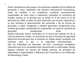 •
Posee competencia para juzgar a los presuntos culpables de los delitos de
genocidio y otras violaciones del derecho internacional humanitario,
como así también a los ciudadanos ruandeses presuntamente
responsables de tales actos o violaciones cometidos en territorios de
Estados vecinos en el período que va desde el 1º de enero al 31 de
diciembre de 1994. La labor de estos tribunales será de gran importancia,
ya que facilitará la determinación del contenido y de las formas de
genocidio, a saber: instigación a cometer genocidio, conspiración para
cometer genocidio, complicidad en el genocidio, así como la comisión de
genocidio
propiamente
dicha.
Ambos tribunales fueron instituidos en el marco del capítulo VII de la
Carta de Naciones Unidas, en momentos en que el Consejo de Seguridad
determinó formalmente que la situación en ambos países constituía una
amenaza para la paz y la seguridad internacionales.
Aún así, tratándose de tribunales "ad hoc", constituyen verdaderos
tribunales que en la actualidad están demostrando su efectividad. Ambos
órganos respetan las normas del debido proceso, los principios de
objetividad e imparcialidad, a diferencia de lo ocurrido en los Tribunales
de Nüremberg y Tokio.

 