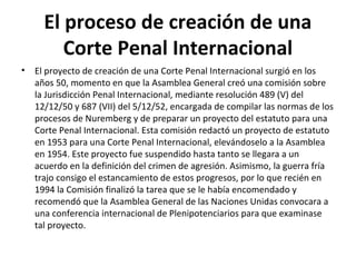 El proceso de creación de una
Corte Penal Internacional
•

El proyecto de creación de una Corte Penal Internacional surgió en los
años 50, momento en que la Asamblea General creó una comisión sobre
la Jurisdicción Penal Internacional, mediante resolución 489 (V) del
12/12/50 y 687 (VII) del 5/12/52, encargada de compilar las normas de los
procesos de Nuremberg y de preparar un proyecto del estatuto para una
Corte Penal Internacional. Esta comisión redactó un proyecto de estatuto
en 1953 para una Corte Penal Internacional, elevándoselo a la Asamblea
en 1954. Este proyecto fue suspendido hasta tanto se llegara a un
acuerdo en la definición del crimen de agresión. Asimismo, la guerra fría
trajo consigo el estancamiento de estos progresos, por lo que recién en
1994 la Comisión finalizó la tarea que se le había encomendado y
recomendó que la Asamblea General de las Naciones Unidas convocara a
una conferencia internacional de Plenipotenciarios para que examinase
tal proyecto.

 