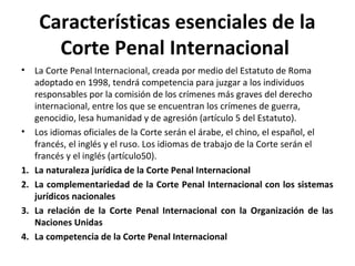 Características esenciales de la
Corte Penal Internacional
•

•

1.
2.
3.
4.

La Corte Penal Internacional, creada por medio del Estatuto de Roma
adoptado en 1998, tendrá competencia para juzgar a los individuos
responsables por la comisión de los crímenes más graves del derecho
internacional, entre los que se encuentran los crímenes de guerra,
genocidio, lesa humanidad y de agresión (artículo 5 del Estatuto).
Los idiomas oficiales de la Corte serán el árabe, el chino, el español, el
francés, el inglés y el ruso. Los idiomas de trabajo de la Corte serán el
francés y el inglés (artículo50).
La naturaleza jurídica de la Corte Penal Internacional
La complementariedad de la Corte Penal Internacional con los sistemas
jurídicos nacionales
La relación de la Corte Penal Internacional con la Organización de las
Naciones Unidas
La competencia de la Corte Penal Internacional

 