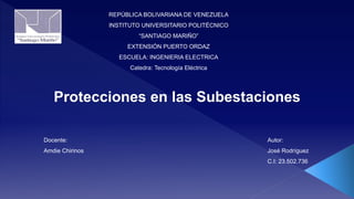 REPÚBLICA BOLIVARIANA DE VENEZUELA
INSTITUTO UNIVERSITARIO POLITÉCNICO
“SANTIAGO MARIÑO”
EXTENSIÓN PUERTO ORDAZ
ESCUELA: INGENIERIA ELECTRICA
Catedra: Tecnología Eléctrica
Autor:
José Rodríguez
C.I: 23.502.736
Docente:
Amdie Chirinos
Protecciones en las Subestaciones
 