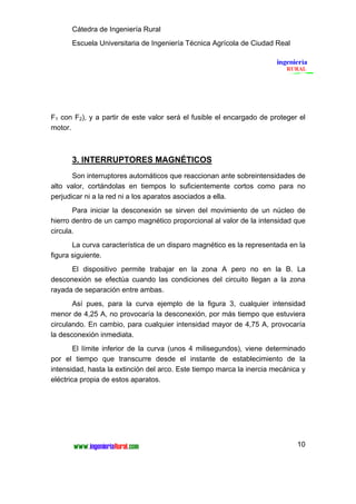 Cátedra de Ingeniería Rural
      Escuela Universitaria de Ingeniería Técnica Agrícola de Ciudad Real




F1 con F2), y a partir de este valor será el fusible el encargado de proteger el
motor.



      3. INTERRUPTORES MAGNÉTICOS
       Son interruptores automáticos que reaccionan ante sobreintensidades de
alto valor, cortándolas en tiempos lo suficientemente cortos como para no
perjudicar ni a la red ni a los aparatos asociados a ella.
       Para iniciar la desconexión se sirven del movimiento de un núcleo de
hierro dentro de un campo magnético proporcional al valor de la intensidad que
circula.
       La curva característica de un disparo magnético es la representada en la
figura siguiente.
      El dispositivo permite trabajar en la zona A pero no en la B. La
desconexión se efectúa cuando las condiciones del circuito llegan a la zona
rayada de separación entre ambas.
       Así pues, para la curva ejemplo de la figura 3, cualquier intensidad
menor de 4,25 A, no provocaría la desconexión, por más tiempo que estuviera
circulando. En cambio, para cualquier intensidad mayor de 4,75 A, provocaría
la desconexión inmediata.
        El límite inferior de la curva (unos 4 milisegundos), viene determinado
por el tiempo que transcurre desde el instante de establecimiento de la
intensidad, hasta la extinción del arco. Este tiempo marca la inercia mecánica y
eléctrica propia de estos aparatos.




                                                                             10
 