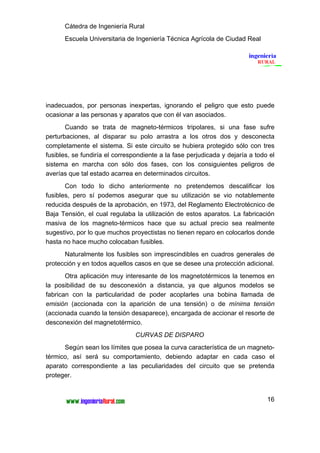Cátedra de Ingeniería Rural
      Escuela Universitaria de Ingeniería Técnica Agrícola de Ciudad Real




inadecuados, por personas inexpertas, ignorando el peligro que esto puede
ocasionar a las personas y aparatos que con él van asociados.
       Cuando se trata de magneto-térmicos tripolares, si una fase sufre
perturbaciones, al disparar su polo arrastra a los otros dos y desconecta
completamente el sistema. Si este circuito se hubiera protegido sólo con tres
fusibles, se fundiría el correspondiente a la fase perjudicada y dejaría a todo el
sistema en marcha con sólo dos fases, con los consiguientes peligros de
averías que tal estado acarrea en determinados circuitos.
       Con todo lo dicho anteriormente no pretendemos descalificar los
fusibles, pero sí podemos asegurar que su utilización se vio notablemente
reducida después de la aprobación, en 1973, del Reglamento Electrotécnico de
Baja Tensión, el cual regulaba la utilización de estos aparatos. La fabricación
masiva de los magneto-térmicos hace que su actual precio sea realmente
sugestivo, por lo que muchos proyectistas no tienen reparo en colocarlos donde
hasta no hace mucho colocaban fusibles.
      Naturalmente los fusibles son imprescindibles en cuadros generales de
protección y en todos aquellos casos en que se desee una protección adicional.
       Otra aplicación muy interesante de los magnetotérmicos la tenemos en
la posibilidad de su desconexión a distancia, ya que algunos modelos se
fabrican con la particularidad de poder acoplarles una bobina llamada de
emisión (accionada con la aparición de una tensión) o de mínima tensión
(accionada cuando la tensión desaparece), encargada de accionar el resorte de
desconexión del magnetotérmico.
                                CURVAS DE DISPARO
      Según sean los límites que posea la curva característica de un magneto-
térmico, así será su comportamiento, debiendo adaptar en cada caso el
aparato correspondiente a las peculiaridades del circuito que se pretenda
proteger.


                                                                               16
 