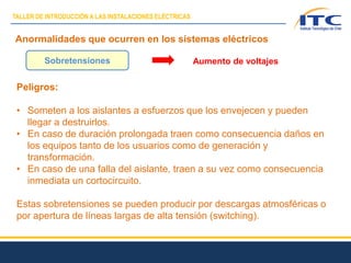 Anormalidades que ocurren en los sistemas eléctricos
Peligros:
• Someten a los aislantes a esfuerzos que los envejecen y pueden
llegar a destruirlos.
• En caso de duración prolongada traen como consecuencia daños en
los equipos tanto de los usuarios como de generación y
transformación.
• En caso de una falla del aislante, traen a su vez como consecuencia
inmediata un cortocircuito.
Estas sobretensiones se pueden producir por descargas atmosféricas o
por apertura de líneas largas de alta tensión (switching).
Sobretensiones Aumento de voltajes
TALLER DE INTRODUCCIÓN A LAS INSTALACIONES ELÉCTRICAS
 